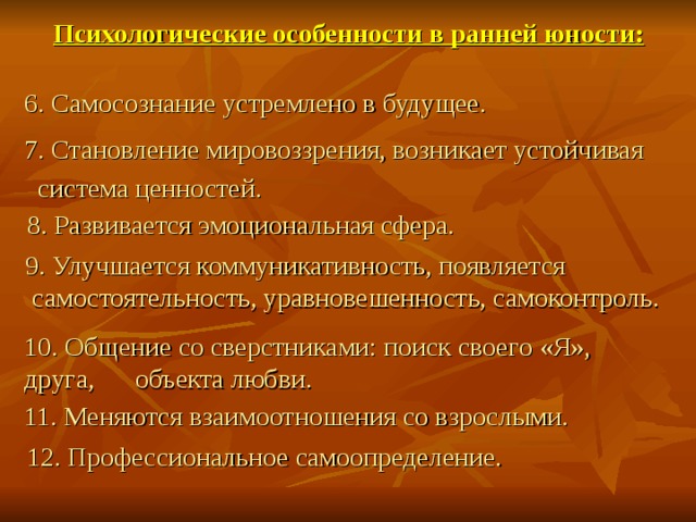 Психологические особенности в ранней юности: 6. Самосознание устремлено в будущее. 7. Становление мировоззрения, возникает устойчивая  система ценностей.  8. Развивается эмоциональная сфера.  9. Улучшается коммуникативность, появляется  самостоятельность, уравновешенность, самоконтроль. 10. Общение со сверстниками: поиск своего «Я», друга, объекта любви. 11. Меняются взаимоотношения со взрослыми.  12. Профессиональное самоопределение. 