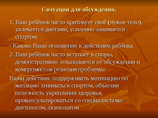 Ситуации для обсуждения. 1. Ваш ребёнок часто критикует своё (чужое тело), увлекается диетами, усиленно занимается спортом. - Каково Ваше отношение к действиям ребёнка. 2. Ваш ребёнок часто вступает в споры, демонстративно отказывается от обсуждения и компромиссов решения проблемы. Ваши действия: поддерживать мотивацию по желанию заниматься спортом, объясняя полезность укрепления здоровья; проконсультироваться со специалистами: диетологом, психологом 