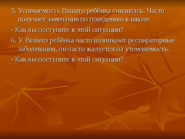 5. Успеваемость Вашего ребёнка снизилась. Часто получает замечания по поведению в школе. - Как вы поступите в этой ситуации? 6. У Вашего ребёнка часто возникают респираторные заболевания, он часто жалуется на утомляемость. - Как вы поступите в этой ситуации? 