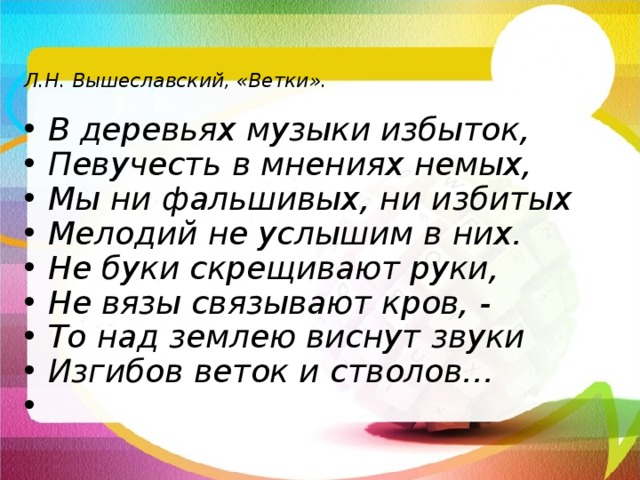  Л.Н. Вышеславский, «Ветки».  В деревьях музыки избыток, Певучесть в мнениях немых, Мы ни фальшивых, ни избитых Мелодий не услышим в них. Не буки скрещивают руки, Не вязы связывают кров, - То над землею виснут звуки Изгибов веток и стволов…  