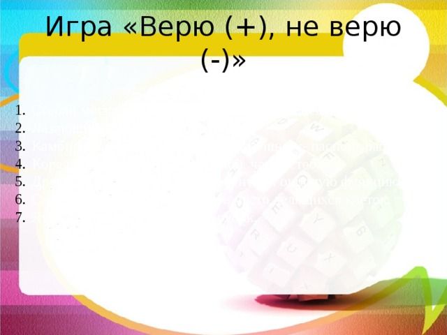Игра «Верю (+), не верю (-)» Стебли могут быть травянистые и одревесневшие. Лазающий стебель имеет ель. Камбий отвечает за рост стебля в толщину- паспорт растения. Кора расположена в центральной части стебля. Древесина выполняет транспортную и опорную функцию. Сердцевина состоит из мелких, часто делящихся клеток. Луб состоит из ситовидных трубок.  