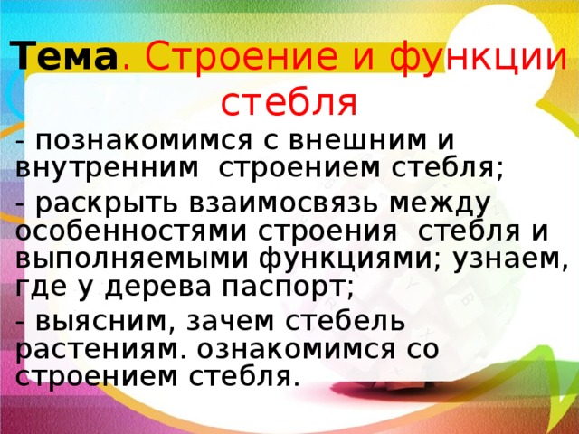 Тема . Строение и функции стебля - познакомимся с внешним и внутренним строением стебля; - раскрыть взаимосвязь между особенностями строения стебля и выполняемыми функциями; узнаем, где у дерева паспорт; - выясним, зачем стебель растениям. ознакомимся со строением стебля. Ты, конечно, понимаешь, как важен для растения стебель – будь то ствол старого дуба или тонкий стебелек колокольчика. На этом уроке мы познакомимся с клеточным строением стебля. Ты узнаешь, по каким клеткам и тканям передвигаются почвенные растворы и растворы сахаров, увидишь, что в стебле есть клетки живые и мертвые.  