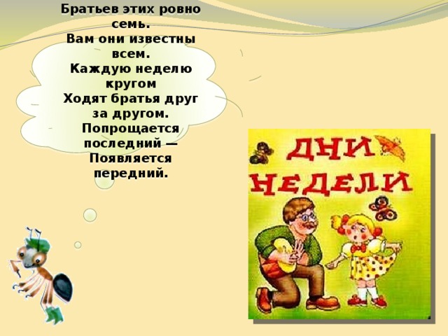  Братьев этих ровно семь.  Вам они известны всем.  Каждую неделю кругом  Ходят братья друг за другом.  Попрощается последний —  Появляется передний.   
