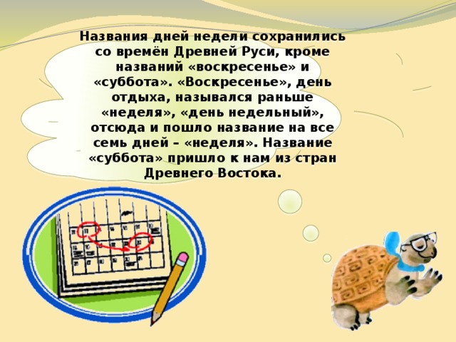  Названия дней недели сохранились со времён Древней Руси, кроме названий «воскресенье» и «суббота». «Воскресенье», день отдыха, назывался раньше «неделя», «день недельный», отсюда и пошло название на все семь дней – «неделя». Название «суббота» пришло к нам из стран Древнего Востока.   