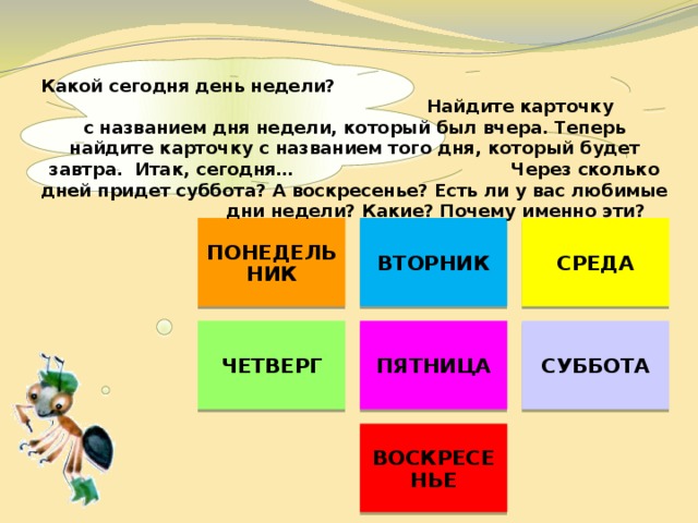    Какой сегодня день недели? Найдите карточку с названием дня недели, который был вчера. Теперь найдите карточку с названием того дня, который будет завтра. Итак, сегодня… Через сколько дней придет суббота? А воскресенье? Есть ли у вас любимые дни недели? Какие? Почему именно эти? ПОНЕДЕЛЬНИК ВТОРНИК СРЕДА ЧЕТВЕРГ ПЯТНИЦА СУББОТА ВОСКРЕСЕНЬЕ 