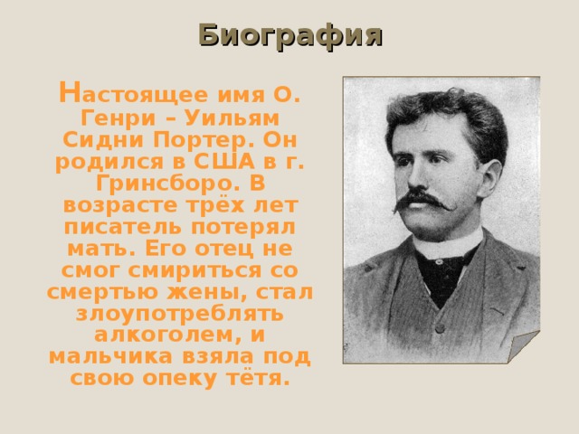 Биография  Н астоящее имя О. Генри – Уильям Сидни Портер. Он родился в США в г. Гринсборо. В возрасте трёх лет писатель потерял мать. Его отец не смог смириться со смертью жены, стал злоупотреблять алкоголем, и мальчика взяла под свою опеку тётя. 