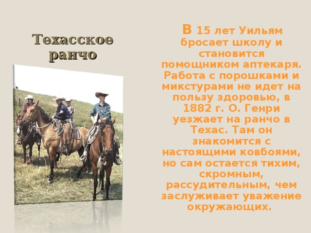  В 15 лет Уильям бросает школу и становится помощником аптекаря. Работа с порошками и микстурами не идет на пользу здоровью, в 1882 г. О. Генри уезжает на ранчо в Техас. Там он знакомится с настоящими ковбоями, но сам остается тихим, скромным, рассудительным, чем заслуживает уважение окружающих. Техасское ранчо 