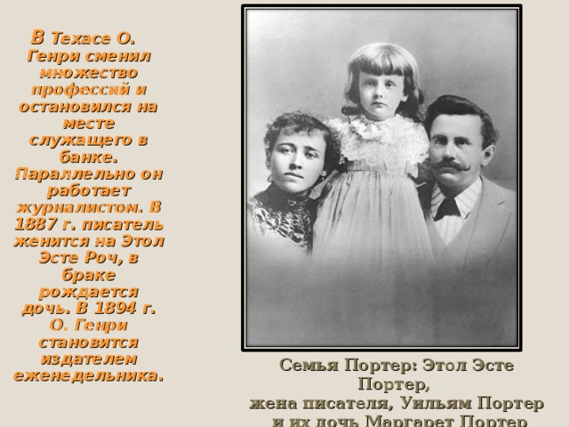 В Техасе О. Генри сменил множество профессий и остановился на месте служащего в банке. Параллельно он работает журналистом. В 1887 г. писатель женится на Этол Эсте Роч, в браке рождается дочь. В 1894 г. О. Генри становится издателем еженедельника. В Техасе О. Генри сменил множество профессий и остановился на месте служащего в банке. Параллельно он работает журналистом. В 1887 г. писатель женится на Этол Эсте Роч, в браке рождается дочь. В 1894 г. О. Генри становится издателем еженедельника. В Техасе О. Генри сменил множество профессий и остановился на месте служащего в банке. Параллельно он работает журналистом. В 1887 г. писатель женится на Этол Эсте Роч, в браке рождается дочь. В 1894 г. О. Генри становится издателем еженедельника. В Техасе О. Генри сменил множество профессий и остановился на месте служащего в банке. Параллельно он работает журналистом. В 1887 г. писатель женится на Этол Эсте Роч, в браке рождается дочь. В 1894 г. О. Генри становится издателем еженедельника. Семья Портер: Этол Эсте Портер, жена писателя, Уильям Портер  и их дочь Маргарет Портер 