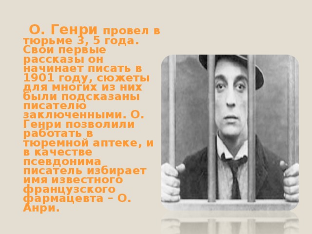  О. Генри провел в тюрьме 3, 5 года. Свои первые рассказы он начинает писать в 1901 году, сюжеты для многих из них были подсказаны писателю заключенными. О. Генри позволили работать в тюремной аптеке, и в качестве псевдонима писатель избирает имя известного французского фармацевта – О. Анри. 