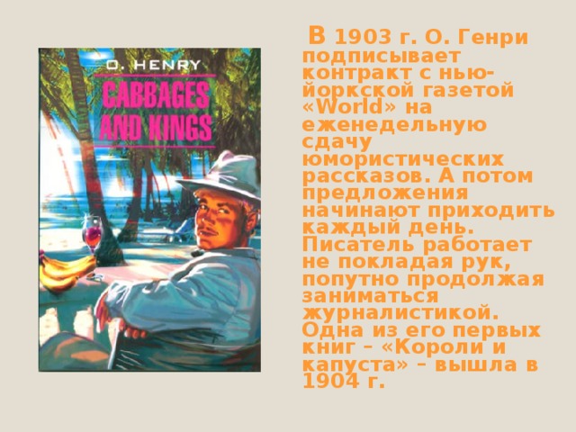  В 1903 г. О. Генри подписывает контракт с нью-йоркской газетой « World »  на еженедельную сдачу юмористических рассказов. А потом предложения начинают приходить каждый день. Писатель работает не покладая рук, попутно продолжая заниматься журналистикой. Одна из его первых книг – «Короли и капуста» – вышла в 1904 г. 