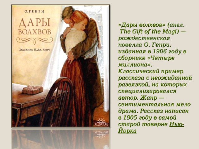 «Дары волхвов» ( англ.  The Gift of the Magi) —  рождественская   новелла   О. Генри , изданная в  1906 году  в сборнике «Четыре миллиона». Классический пример рассказа с неожиданной развязкой, на которых специализировался автор. Жанр — сентиментальная мелодрама. Рассказ написан в 1905 году в самой старой таверне  Нью-Йорка 