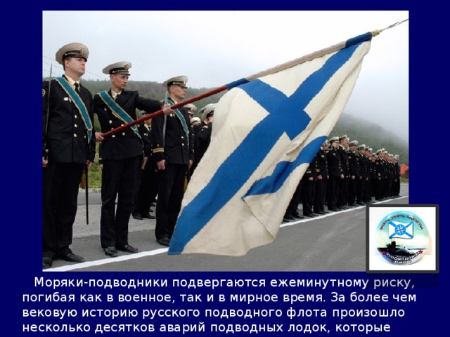  Моряки-подводники подвергаются ежеминутному риску, погибая как в военное, так и в мирное время. За более чем вековую историю русского подводного флота произошло несколько десятков аварий подводных лодок, которые повлекли жертвы среди личного состава. 