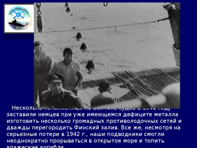  Несколько потопленных на Балтике судов в 1941 году заставили немцев при уже имеющемся дефиците металла изготовить несколько громадных противолодочных сетей и дважды перегородить Финский залив. Все же, несмотря на серьезные потери в 1942 г., наши подводники смогли неоднократно прорываться в открытое море и топить вражеские корабли. 