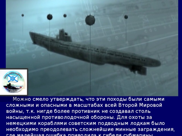  Можно смело утверждать, что эти походы были самыми сложными и опасными в масштабах всей Второй Мировой войны, т.к. нигде более противник не создавал столь насыщенной противолодочной обороны. Для охоты за немецкими кораблями советским подводным лодкам было необходимо преодолевать сложнейшие минные заграждения, где малейшая ошибка приводила к гибели субмарины. 