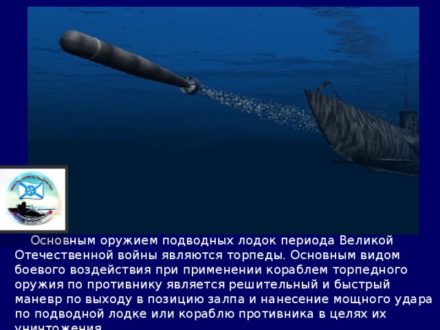  Основным оружием подводных лодок периода Великой Отечественной войны являются торпеды. Основным видом боевого воздействия при применении кораблем торпедного оружия по противнику является решительный и быстрый маневр по выходу в позицию залпа и нанесение мощного удара по подводной лодке или кораблю противника в целях их уничтожения… 