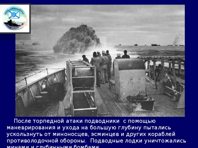  После торпедной атаки подводники с помощью маневрирования и ухода на большую глубину пытались ускользнуть от миноносцев, эсминцев и других кораблей противолодочной обороны. Подводные лодки уничтожались минами и глубинными бомбами. 
