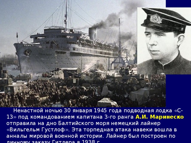  Ненастной ночью 30 января 1945 года подводная лодка «С-13» под командованием капитана 3-го ранга А.И. Маринеско отправила на дно Балтийского моря немецкий лайнер «Вильгельм Густлоф». Эта торпедная атака навеки вошла в анналы мировой военной истории. Лайнер был построен по личному заказу Гитлера в 1938 г. 