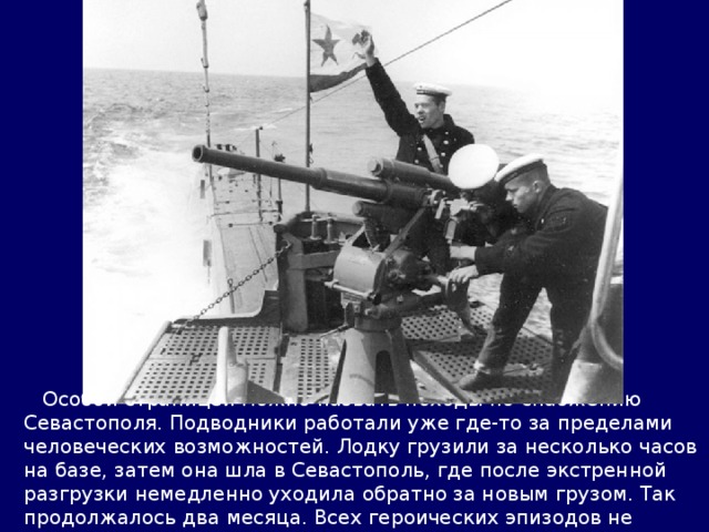  Особой страницей можно назвать походы по снабжению Севастополя. Подводники работали уже где-то за пределами человеческих возможностей. Лодку грузили за несколько часов на базе, затем она шла в Севастополь, где после экстренной разгрузки немедленно уходила обратно за новым грузом. Так продолжалось два месяца. Всех героических эпизодов не перечислить. 