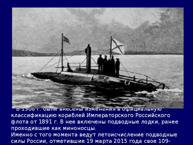  В 1906 г. были внесены изменения в официальную классификацию кораблей Императорского Российского флота от 1891 г. В нее включены подводные лодки, ранее проходившие как миноносцы. Именно с того момента ведут летоисчисление подводные силы России, отметившие 19 марта 2015 года свое 109-летие. 