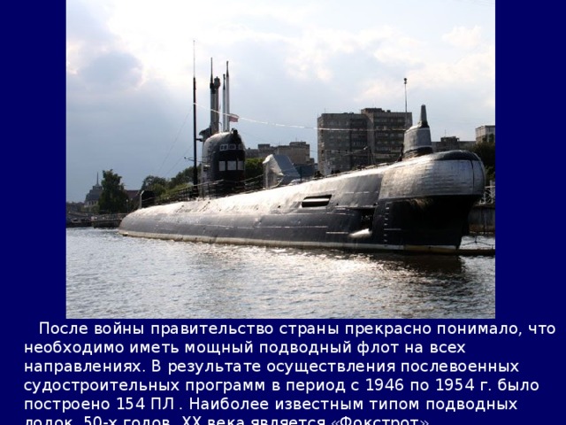  После войны правительство страны прекрасно понимало, что необходимо иметь мощный подводный флот на всех направлениях. В результате осуществления послевоенных судостроительных программ в период с 1946 по 1954 г. было построено 154 ПЛ . Наиболее известным типом подводных лодок 50-х годов ХХ века является «Фокстрот». 