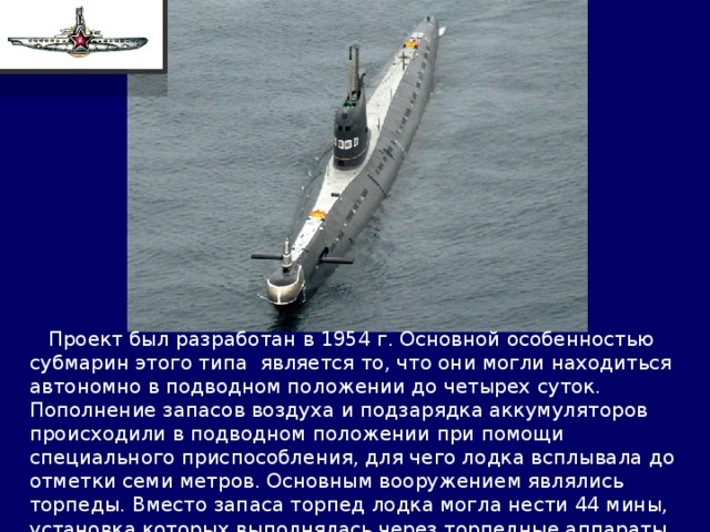  Проект был разработан в 1954 г. Основной особенностью субмарин этого типа является то, что они могли находиться автономно в подводном положении до четырех суток. Пополнение запасов воздуха и подзарядка аккумуляторов происходили в подводном положении при помощи специального приспособления, для чего лодка всплывала до отметки семи метров. Основным вооружением являлись торпеды. Вместо запаса торпед лодка могла нести 44 мины, установка которых выполнялась через торпедные аппараты. 