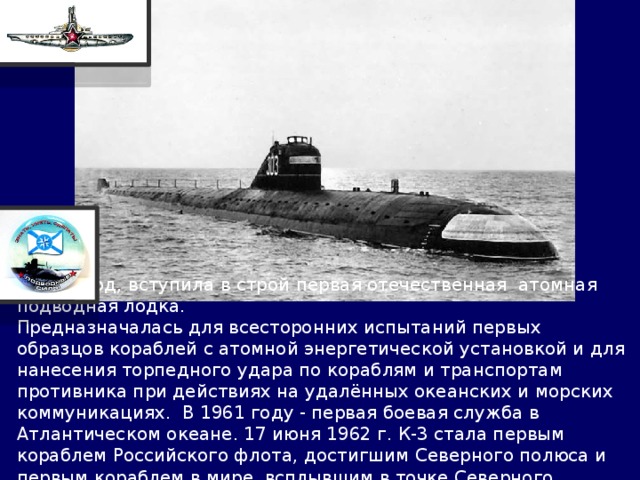  1959 год, вступила в строй первая отечественная атомная подводная лодка. Предназначалась для всесторонних испытаний первых образцов кораблей с атомной энергетической установкой и для нанесения торпедного удара по кораблям и транспортам противника при действиях на удалённых океанских и морских коммуникациях. В 1961 году - первая боевая служба в Атлантическом океане. 17 июня 1962 г. К-3 стала первым кораблем Российского флота, достигшим Северного полюса и первым кораблем в мире, всплывшим в точке Северного полюса. 