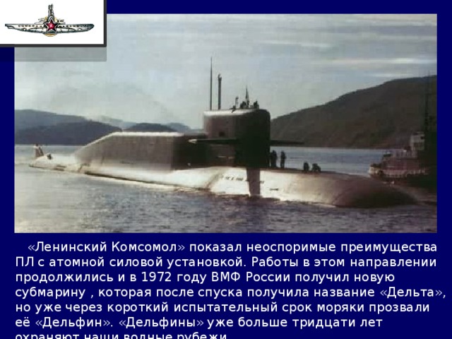  «Ленинский Комсомол» показал неоспоримые преимущества ПЛ с атомной силовой установкой. Работы в этом направлении продолжились и в 1972 году ВМФ России получил новую субмарину , которая после спуска получила название «Дельта», но уже через короткий испытательный срок моряки прозвали её «Дельфин». «Дельфины» уже больше тридцати лет охраняют наши водные рубежи. 