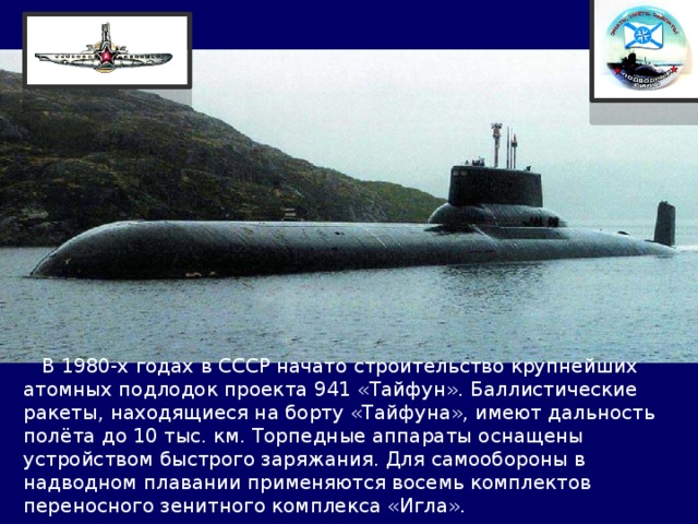  В 1980-х годах в СССР начато строительство крупнейших атомных подлодок проекта 941 «Тайфун». Баллистические ракеты, находящиеся на борту «Тайфуна», имеют дальность полёта до 10 тыс. км. Торпедные аппараты оснащены устройством быстрого заряжания. Для самообороны в надводном плавании применяются восемь комплектов переносного зенитного комплекса «Игла». 