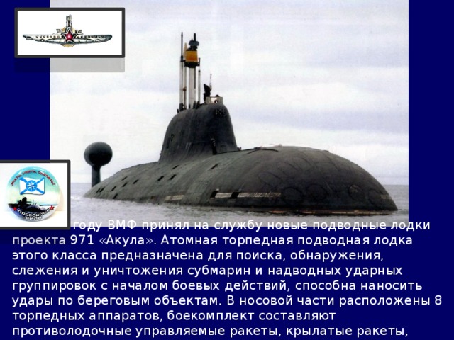  В 1985 году ВМФ принял на службу новые подводные лодки проекта 971 «Акула». Атомная торпедная подводная лодка этого класса предназначена для поиска, обнаружения, слежения и уничтожения субмарин и надводных ударных группировок с началом боевых действий, способна наносить удары по береговым объектам. В носовой части расположены 8 торпедных аппаратов, боекомплект составляют противолодочные управляемые ракеты, крылатые ракеты, торпеды и мины. 