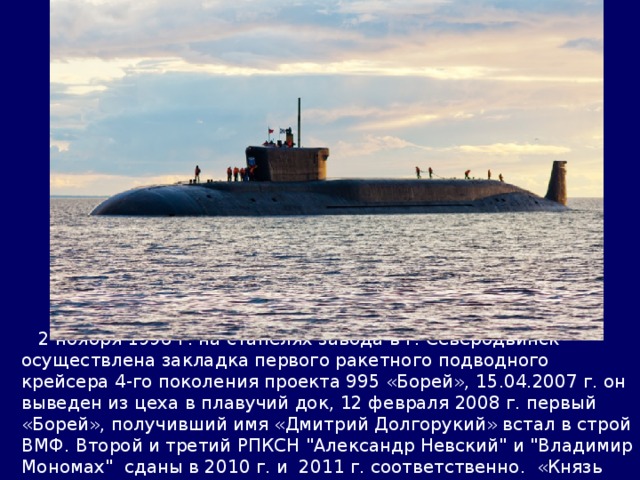  2 ноября 1996 г. на стапелях завода в г. Северодвинск осуществлена закладка первого ракетного подводного крейсера 4-го поколения проекта 995 «Борей», 15.04.2007 г. он выведен из цеха в плавучий док, 12 февраля 2008 г. первый «Борей», получивший имя «Дмитрий Долгорукий» встал в строй ВМФ. Второй и третий РПКСН 