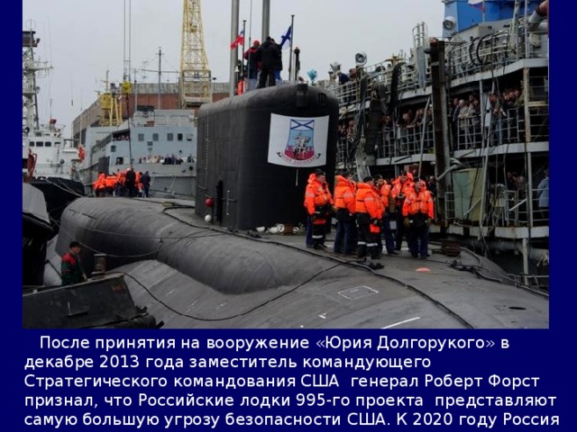  После принятия на вооружение «Юрия Долгорукого» в декабре 2013 года заместитель командующего Стратегического командования США генерал Роберт Форст признал, что Российские лодки 995-го проекта представляют самую большую угрозу безопасности США. К 2020 году Россия намерена построить 10 Бореев. 