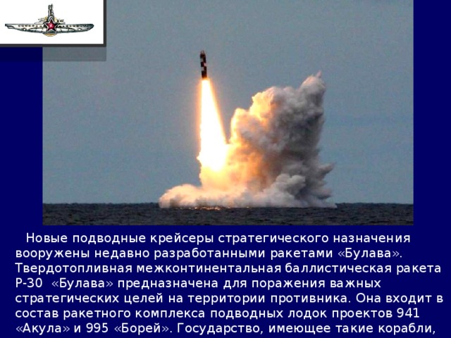  Новые подводные крейсеры стратегического назначения вооружены недавно разработанными ракетами «Булава». Твердотопливная межконтинентальная баллистическая ракета Р-30 «Булава» предназначена для поражения важных стратегических целей на территории противника. Она входит в состав ракетного комплекса подводных лодок проектов 941 «Акула» и 995 «Борей». Государство, имеющее такие корабли, может поспорить за господство над Мировым океаном с кем угодно. 