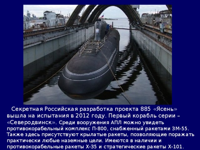  Секретная Российская разработка проекта 885 «Ясень» вышла на испытания в 2012 году. Первый корабль серии – «Северодвинск». Среди вооружения АПЛ можно увидеть противокорабельный комплекс П-800, снабженный ракетами 3М-55. Также здесь присутствуют крылатые ракеты, позволяющие поражать практически любые наземные цели. Имеются в наличии и противокорабельные ракеты Х-35 и стратегические ракеты Х-101. «Северодвинск» заслужил звание самого вооруженного подводного судна в мире. 