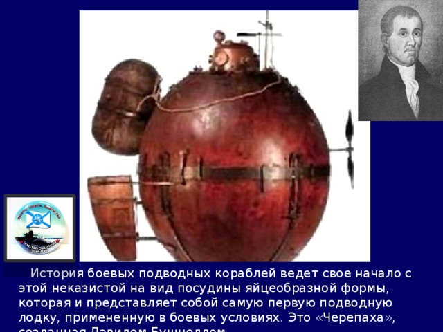  История боевых подводных кораблей ведет свое начало с этой неказистой на вид посудины яйцеобразной формы, которая и представляет собой самую первую подводную лодку, примененную в боевых условиях. Это «Черепаха», созданная Дэвидом Бушнеллом. 
