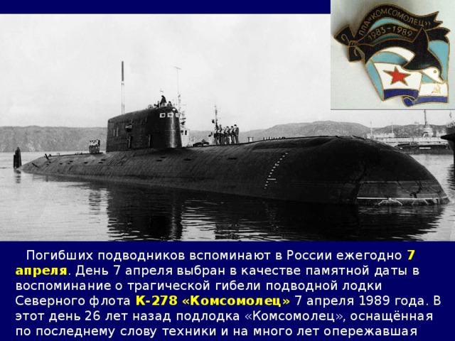  Погибших подводников вспоминают в России ежегодно 7 апреля . День 7 апреля выбран в качестве памятной даты в воспоминание о трагической гибели подводной лодки Северного флота К-278 «Комсомолец» 7 апреля 1989 года. В этот день 26 лет назад подлодка «Комсомолец», оснащённая по последнему слову техники и на много лет опережавшая своё время, затонула в водах Норвежского моря. 