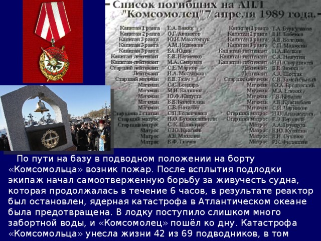  По пути на базу в подводном положении на борту «Комсомольца» возник пожар. После всплытия подлодки экипаж начал самоотверженную борьбу за живучесть судна, которая продолжалась в течение 6 часов, в результате реактор был остановлен, ядерная катастрофа в Атлантическом океане была предотвращена. В лодку поступило слишком много забортной воды, и «Комсомолец» пошёл ко дну. Катастрофа «Комсомольца» унесла жизни 42 из 69 подводников, в том числе командира корабля Евгения Ванина, все они были награждены орденом Боевого Красного Знамени. 
