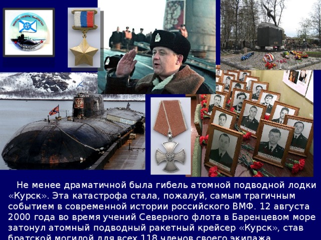  Не менее драматичной была гибель атомной подводной лодки «Курск». Эта катастрофа стала, пожалуй, самым трагичным событием в современной истории российского ВМФ. 12 августа 2000 года во время учений Северного флота в Баренцевом море затонул атомный подводный ракетный крейсер «Курск», став братской могилой для всех 118 членов своего экипажа. 