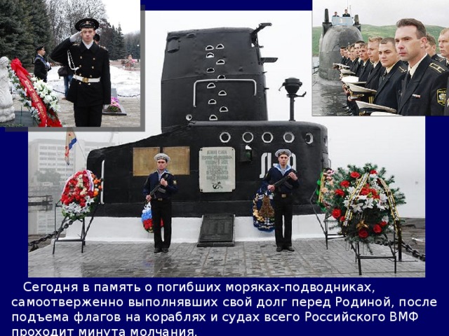  Сегодня в память о погибших моряках-подводниках, самоотверженно выполнявших свой долг перед Родиной, после подъема флагов на кораблях и судах всего Российского ВМФ проходит минута молчания. 