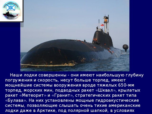  Наши лодки совершенны - они имеют наибольшую глубину погружения и скорость, несут больше торпед, имеют мощнейшие системы вооружения вроде тяжелых 650-мм торпед, морских мин, подводных ракет «Шквал», крылатых ракет «Метеорит» и «Гранит», стратегических ракет типа «Булава». На них установлены мощные гидроакустические системы, позволяющие слышать очень тихие американские лодки даже в Арктике, под полярной шапкой, в условиях постоянного грохота миллиардов тонн крошащегося и ломающегося льда. 
