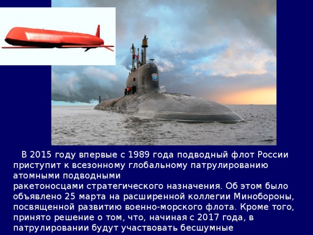  В 2015 году впервые с 1989 года подводный флот России приступит к всезонному глобальному патрулированию атомными подводными ракетоносцами стратегического назначения. Об этом было объявлено 25 марта на расширенной коллегии Минобороны, посвященной развитию военно-морского флота. Кроме того, принято решение о том, что, начиная с 2017 года, в патрулировании будут участвовать бесшумные многофункциональные АПЛ нового поколения проекта 885М «Ясень-М» с ядерными крылатыми ракетами Х-102 на борту. 