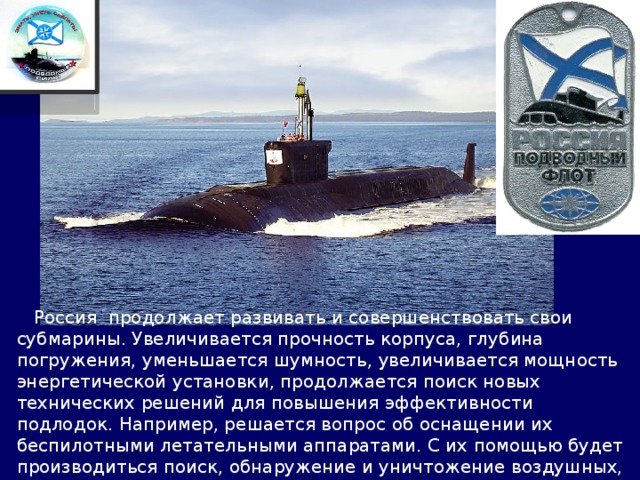  Россия продолжает развивать и совершенствовать свои субмарины. Увеличивается прочность корпуса, глубина погружения, уменьшается шумность, увеличивается мощность энергетической установки, продолжается поиск новых технических решений для повышения эффективности подлодок. Например, решается вопрос об оснащении их беспилотными летательными аппаратами. С их помощью будет производиться поиск, обнаружение и уничтожение воздушных, надводных и береговых целей. 