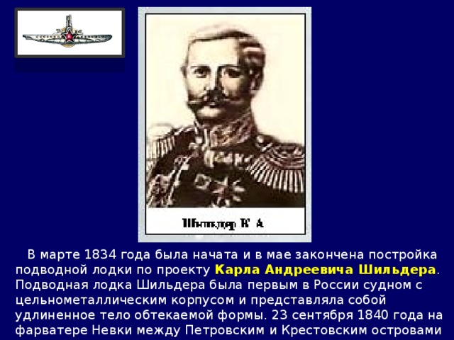  В марте 1834 года была начата и в мае закончена постройка подводной лодки по проекту Карла Андреевича Шильдера . Подводная лодка Шильдера была первым в России судном с цельнометаллическим корпусом и представляла собой удлиненное тело обтекаемой формы. 23 сентября 1840 года на фарватере Невки между Петровским и Крестовским островами лодка была погружена. 