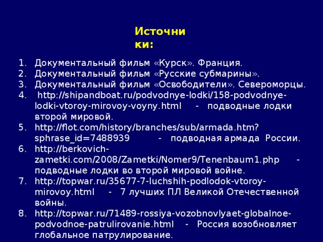 Источники: Документальный фильм «Курск». Франция. Документальный фильм «Русские субмарины». Документальный фильм «Освободители». Североморцы.  http://shipandboat.ru/podvodnye-lodki/158-podvodnye-lodki-vtoroy-mirovoy-voyny.html - подводные лодки второй мировой. http://flot.com/history/branches/sub/armada.htm?sphrase_id=7488939 - подводная армада России. http://berkovich-zametki.com/2008/Zametki/Nomer9/Tenenbaum1.php - подводные лодки во второй мировой войне. http://topwar.ru/35677-7-luchshih-podlodok-vtoroy-mirovoy.html - 7 лучших ПЛ Великой Отечественной войны. http://topwar.ru/71489-rossiya-vozobnovlyaet-globalnoe-podvodnoe-patrulirovanie.html - Россия возобновляет глобальное патрулирование. http://images.yandex.ru/ - Яндекс. Картинки. 
