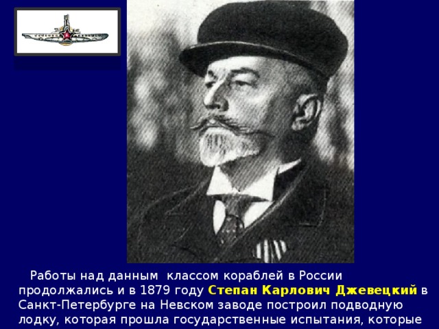  Работы над данным классом кораблей в России продолжались и в 1879 году Степан Карлович Джевецкий  в Санкт-Петербурге на Невском заводе построил подводную лодку, которая прошла государственные испытания, которые имели цель показать её достоинства Александру III. 