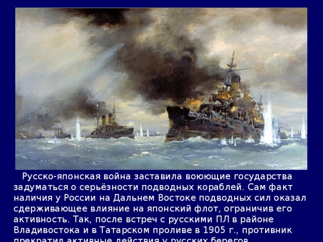  Русско-японская война заставила воюющие государства задуматься о серьёзности подводных кораблей. Сам факт наличия у России на Дальнем Востоке подводных сил оказал сдерживающее влияние на японский флот, ограничив его активность. Так, после встреч с русскими ПЛ в районе Владивостока и в Татарском проливе в 1905 г., противник прекратил активные действия у русских берегов. 