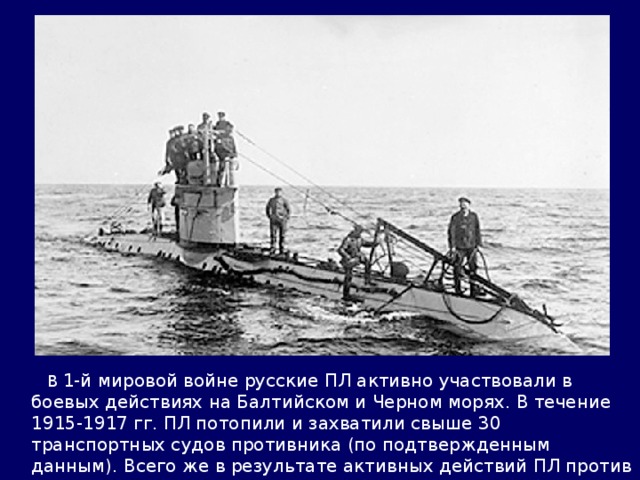  В 1-й мировой войне русские ПЛ активно участвовали в боевых действиях на Балтийском и Черном морях. В течение 1915-1917 гг. ПЛ потопили и захватили свыше 30 транспортных судов противника (по подтвержденным данным). Всего же в результате активных действий ПЛ против турецкого каботажного плавания было уничтожено более 200 единиц различных его плавсредств. 