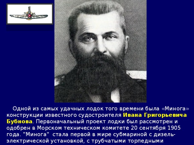  Одной из самых удачных лодок того времени была «Минога» конструкции известного судостроителя Ивана Григорьевича Бубнова . Первоначальный проект лодки был рассмотрен и одобрен в Морском техническом комитете 20 сентября 1905 года. 