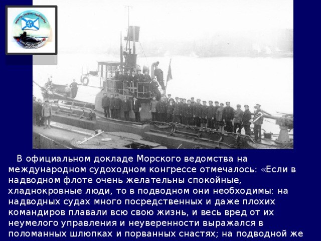  В официальном докладе Морского ведомства на международном судоходном конгрессе отмечалось: «Если в надводном флоте очень желательны спокойные, хладнокровные люди, то в подводном они необходимы: на надводных судах много посредственных и даже плохих командиров плавали всю свою жизнь, и весь вред от их неумелого управления и неуверенности выражался в поломанных шлюпках и порванных снастях; на подводной же лодке плохому командиру, может быть, в первый же раз придется ценой жизни своего экипажа уплатить за ошибку…». 