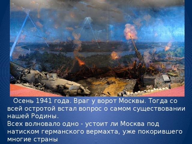  Осень 1941 года. Враг у ворот Москвы. Тогда со всей остротой встал вопрос о самом существовании нашей Родины.  Всех волновало одно - устоит ли Москва под натиском германского вермахта, уже покорившего многие страны  Европы и не знавшего пока ни одного поражения во Второй мировой войне. 