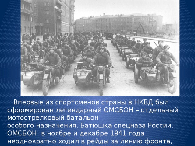  Впервые из спортсменов страны в НКВД был сформирован легендарный ОМСБОН – отдельный мотострелковый батальон  особого назначения. Батюшка спецназа России. ОМСБОН в ноябре и декабре 1941 года неоднократно ходил в рейды за линию фронта, выполняя особые поручения по уничтожению штабов, техники и живой силы противника. 
